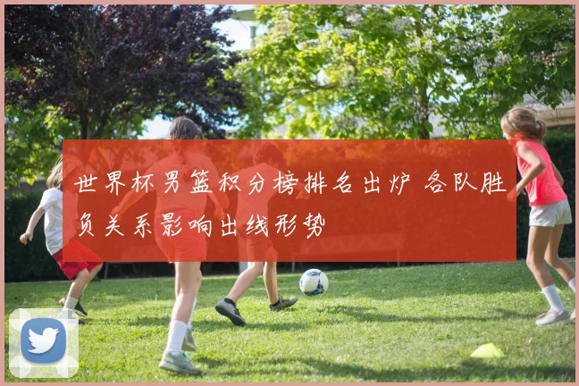 世界杯男篮积分榜排名出炉 各队胜负关系影响出线形势