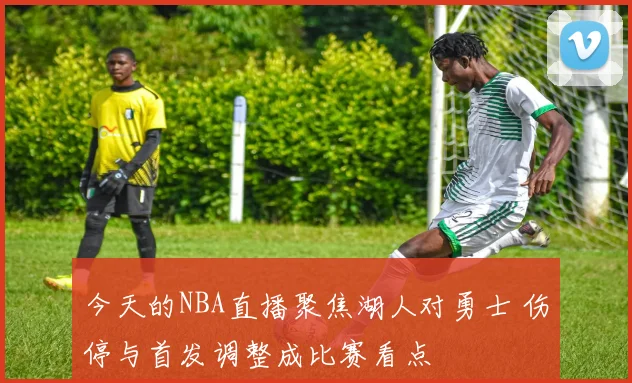 今天的NBA直播聚焦湖人对勇士 伤停与首发调整成比赛看点