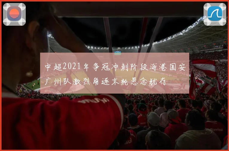 中超2021年争冠冲刺阶段海港国安广州队激烈角逐末轮悬念犹存