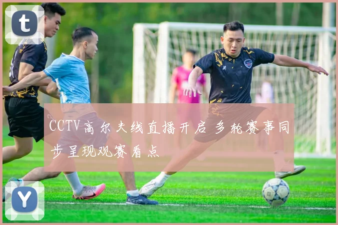 CCTV高尔夫线直播开启 多轮赛事同步呈现观赛看点