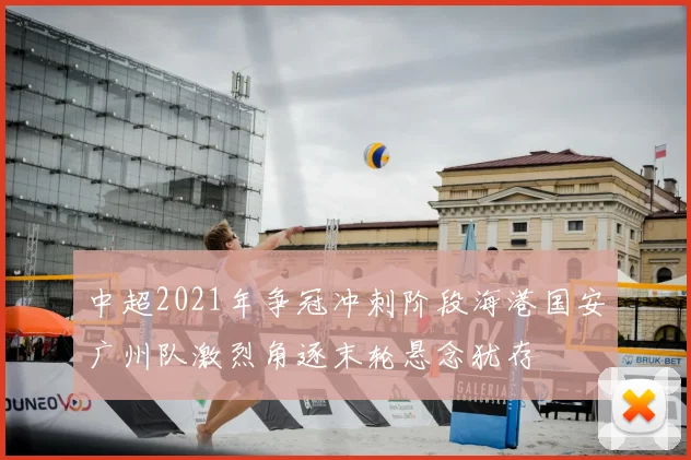 中超2021年争冠冲刺阶段海港国安广州队激烈角逐末轮悬念犹存