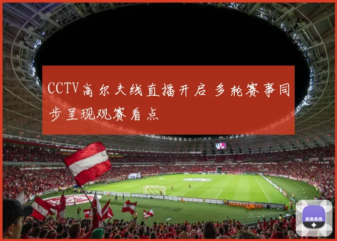 CCTV高尔夫线直播开启 多轮赛事同步呈现观赛看点